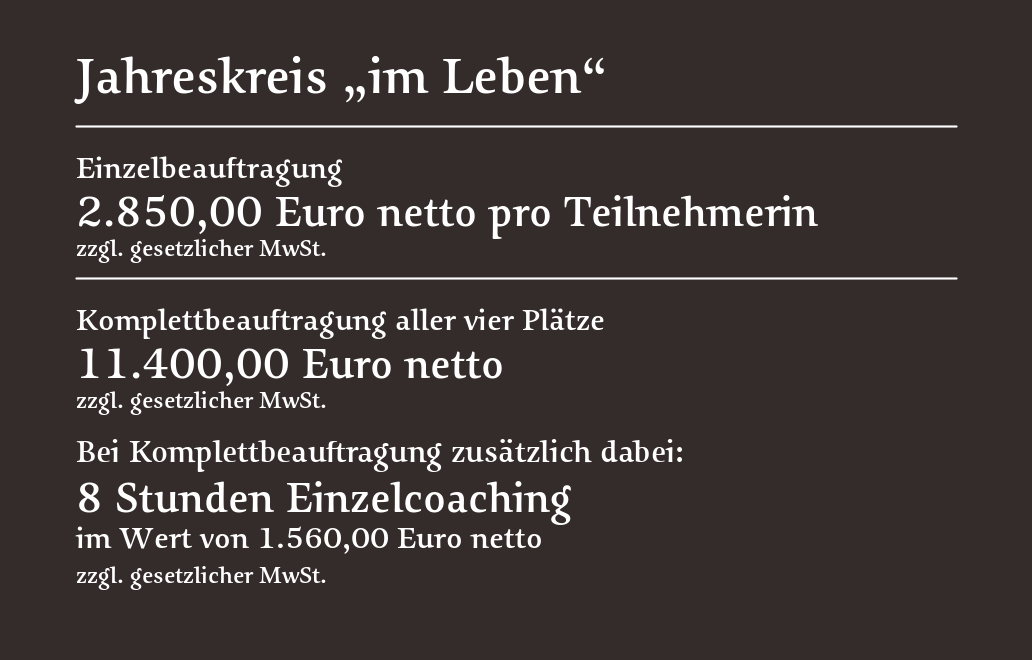 Jahreskreis „im Leben“: 2.850 Euro netto pro Teilnehmerin oder 11.400 Euro netto für vier Plätze; bei Komplettbeauftragung zusätzlich 8 Stunden Einzelcoaching im Wert von 1.560 Euro netto.